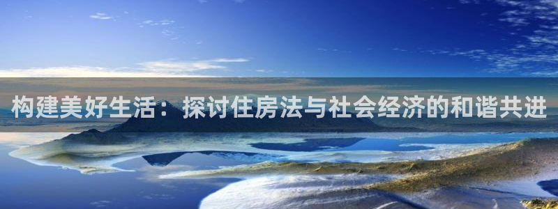 安信12平台的网址：构建美好生活：探讨住房法与社会经济的和谐共进