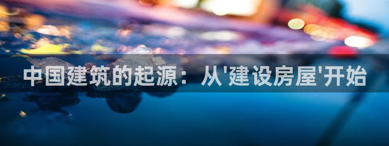 安信12平台官网：中国建筑的起源：从\'建设房屋\'开始