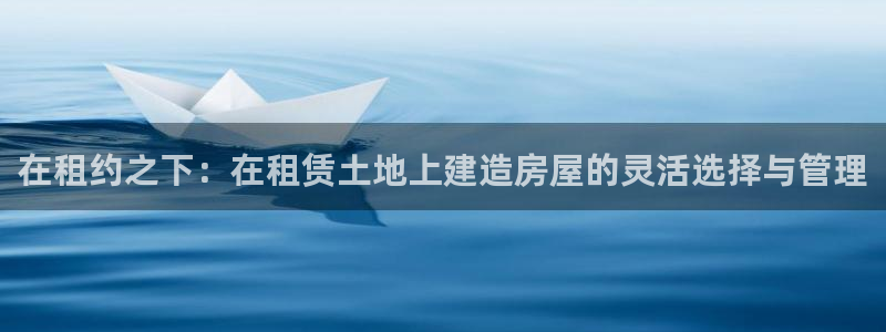 安信安盈12最新消息：在租约之下：在租赁土地上建造房屋的灵活选择与管理