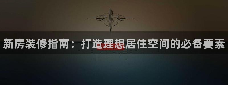安信主管su金12手12指tq：新房装修指南：打造理想居住空间的必备要素